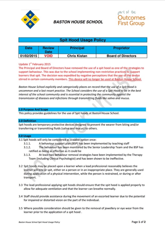 BASTON HOUSE SCHOOL
part of the
Outcomes
First Group
Spit Hood Usage Policy
Date
01/02/2015
Review
Date
VOID
Principal
Proprietor
Chris Kistan
Board of Directors
Update 1" February 2015
The Principal and Board of Directors have removed the use of a spit hood as one of the strategies to support behaviour. This was due to the school implementing non-restrictive practices to support learners that spit. The decision was expedited by negative perceptions that the use of the device stirred in certain community members. This device will no longer be used at Baston House School.
Baston House School explicitly and categorically places on record that the use of a Spit Hood is uncommon and a last resort practice. The School considers the use of a Spit Hood to be in the best interest of the school community and is essential in protecting the community against the transmission of diseases and infections through transmitting fluids like saliva and mucus.
1.0 Purpose And Scope
This policy provides guidelines for the use of Spit hoods at Baston House School.
2.0 Definition
Spit hoods are temporary protective devices designed to prevent the wearer from biting and/or transferring or transmitting fluids (saliva and mucus) to others.
3.0 Usage
3.1 Spit hoods will only be considered as a viable option once:
3.1.1. A behaviour support plan (BSP) has been implemented by teaching staff
3.1.2. The behaviour has been monitored by the Senior Leadership Team and the BSP has ratified as being as effective as it could be
3.1.3. At least two behaviour removal strategies have been implemented by the Therapy
Team (including Clinical Psychologist) and has been shown to be ineffective.
3.2 Spit hoods may be placed upon a learner when a lead professional reasonably believes the learner will bite or spit, either on a person or in an inappropriate place. They are generally used during application of a physical intervention, while the person is restrained, or during or after transport.
3.3 The lead professional applying spit hoods should ensure that the spit hood is applied properly to allow for adequate ventilation and that the learner can breathe normally.
3.4 Staff should provide assistance during the movement of an escorted learner due to the potential for impaired or distorted vision on the part of the individual.
3.5 Where possible consideration should be given to the removal of jewellery or eye wear from the learner prior to the application of a spit hood.