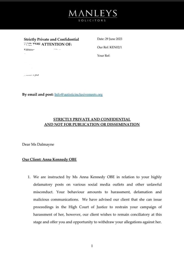 MANLEYS
SOLICITORS
emir
Date: 29 June 2023
Our Ref: KEN02/1
Your Ref:
By email and post: Info@autisticinclusivemeets.org
STRICTLY PRIVATE AND CONFIDENTIAL AND NOT FOR PUBLICATION OR DISSEMINATION
Dear Ms Dalmayne
Our Client: Anna Kennedy OBE
1. We are instructed by Ms Anna Kennedy OBE in relation to your highly defamatory posts on various social media outlets and other unlawful misconduct. Your behaviour amounts to harassment, defamation and malicious communications. We have advised our client that she can issue proceedings in the High Court of Justice to restrain your campaign of harassment of her, however, our client wishes to remain conciliatory at this stage and offer you and opportunity to withdraw your allegations against her.
