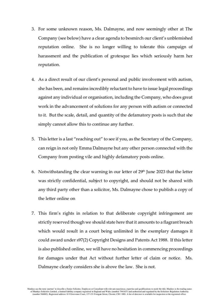 For some unknown reason, Ms. Dalmayne, and now seemingly other at The Company (see below) have a clear agenda to besmirch our client's unblemished reputation online. She is no longer willing to tolerate this campaign of harassment and the publication of grotesque lies which seriously harm her reputation.
4. As a direct result of our client's personal and public involvement with autism, she has been, and remains incredibly reluctant to have to issue legal proceedings against any individual or organisation, including the Company, who does great work in the advancement of solutions for any person with autism or connected to it. But the scale, detail, and quantity of the defamatory posts is such that she simply cannot allow this to continue any further.
5. This letter is a last "reaching out" to see if you, as the Secretary of the Company, can reign in not only Emma Dalmayne but any other person connected with the Company from posting vile and highly defamatory posts online.
6. Notwithstanding the clear warning in our letter of 29h June 2023 that the letter was strictly confidential, subject to copyright, and should not be shared with any third party other than a solicitor, Ms. Dalmayne chose to publish a copy of the letter online on
7. This firm's rights in relation to that deliberate copyright infringement are strictly reserved though we should state here that it amounts to a flagrant breach which would result in a court being unlimited in the exemplary damages it could award under s97(2) Copyright Designs and Patents Act 1988. If this letter is also published online, we will have no hesitation in commencing proceedings for damages under that Act without further letter of claim or notice. Ms.
Dalmayne clearly considers she is above the law. She is not.
Manleys use the term 'partner' to describe a Senior Solicitor, Employee or Consultant with relevant experience, expertise and qualifications to merit the title. Manleys is the trading name
"fAiner St, Kaiced aires ) Crovee Cout, IS7-151 Porgat Se, Crete, Chi 11C. A lit of dircter s aloe tar apetot at the rated ofkee