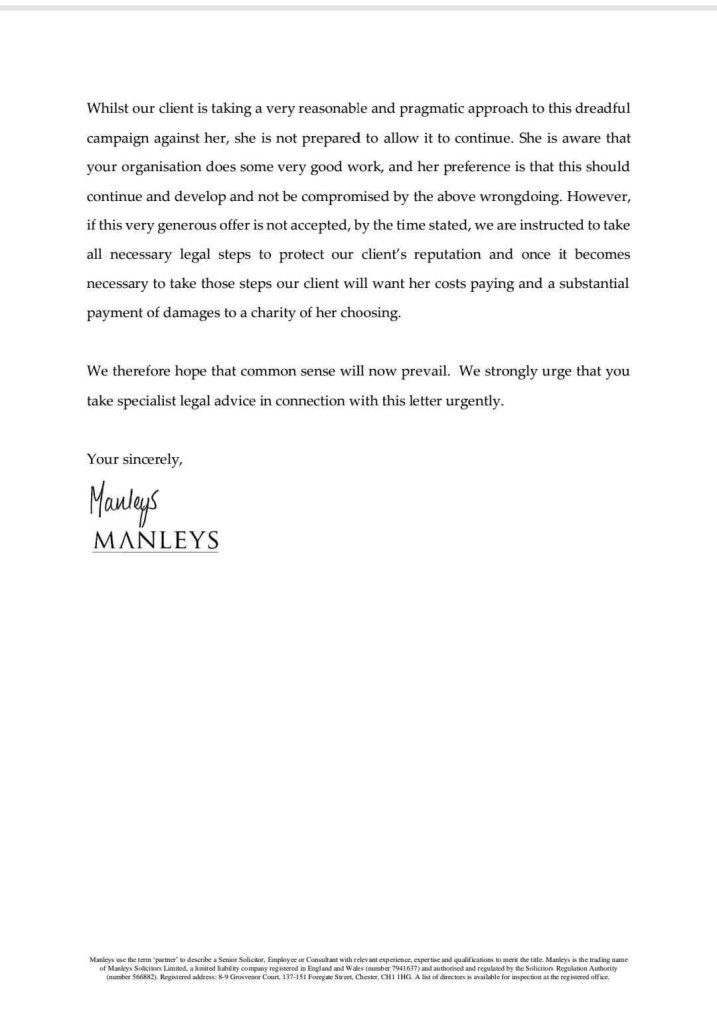 Whilst our client is taking a very reasonable and pragmatic approach to this dreadful campaign against her, she is not prepared to allow it to continue. She is aware that your organisation does some very good work, and her preference is that this should continue and develop and not be compromised by the above wrongdoing. However, if this very generous offer is not accepted, by the time stated, we are instructed to take all necessary legal steps to protect our client's reputation and once it becomes necessary to take those steps our client will want her costs paying and a substantial payment of damages to a charity of her choosing.
We therefore hope that common sense will now prevail. We strongly urge that you take specialist legal advice in connection with this letter urgently.
Your sincerely,
Manleys
MANLEYS