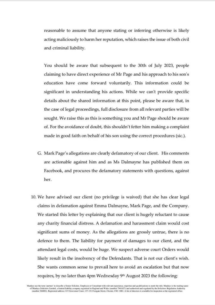 reasonable to assume that anyone stating or inferring otherwise is likely acting maliciously to harm her reputation, which raises the issue of both civil and criminal liability
You should be aware that subsequent to the 30th of July 2023, people claiming to have direct experience of Mr Page and his approach to his son's education have come forward voluntarily. This information could be significant in understanding his actions. While we can't provide specific details about the shared information at this point, please be aware that, in the case of legal proceedings, full disclosure from all relevant parties will be sought. We raise this as this is something you and Mr Page should be aware of. For the avoidance of doubt, this shouldn't fetter him making a complaint made in good faith on behalf of his son using the correct procedures (sic.).
G. Mark Page's allegations are clearly defamatory of our client. His comments are actionable against him and as Ms Dalmayne has published them on Facebook, and procures the defamatory statements with questions, against her.
10. We have advised our client (no privilege is waived) that she has clear legal claims in defamation against Emma Dalmayne, Mark Page, and the Company.
We started this letter by explaining that our client is hugely reluctant to cause any charity financial distress. A defamation and harassment claim would cost significant sums of money. As the allegations are grossly untrue, there is no defence to them. The liability for payment of damages to our client, and the attendant legal costs, would be huge. We suspect adverse court Orders would likely result in the insolvency of the Defendants. That is not our client's wish.
She wants common sense to prevail here to avoid an escalation but that now requires, by no later than 4pm Wednesday 9th August 2023 the following: