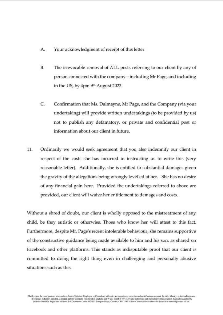 A.Your acknowledgment of receipt of this letter
B.The irrevocable removal of ALL posts referring to our client by any of person connected with the company - including Mr Page, and including in the US, by 4pm 9° August 2023
C.Confirmation that Ms. Dalmayne, Mr Page, and the Company (via your undertaking) will provide written undertakings (to be provided by us) not to publish any defamatory, or private and confidential post or information about our client in future.
11. Ordinarily we would seek agreement that you also indemnify our client in respect of the costs she has incurred in instructing us to write this (very reasonable letter). Additionally, she is entitled to substantial damages given the gravity of the allegations being wrongly levelled at her. She has no desire of any financial gain here. Provided the undertakings referred to above are provided, our client will waive her entitlement to damages and costs.
Without a shred of doubt, our client is wholly opposed to the mistreatment of any child, be they autistic or otherwise. Those who know her will attest to this fact.
Furthermore, despite Mr. Page's recent intolerable behaviour, she remains supportive of the constructive guidance being made available to him and his son, as shared on Facebook and other platforms. This stands as indisputable proof that our client is committed to doing the right thing even in challenging and personally abusive situations such as this.