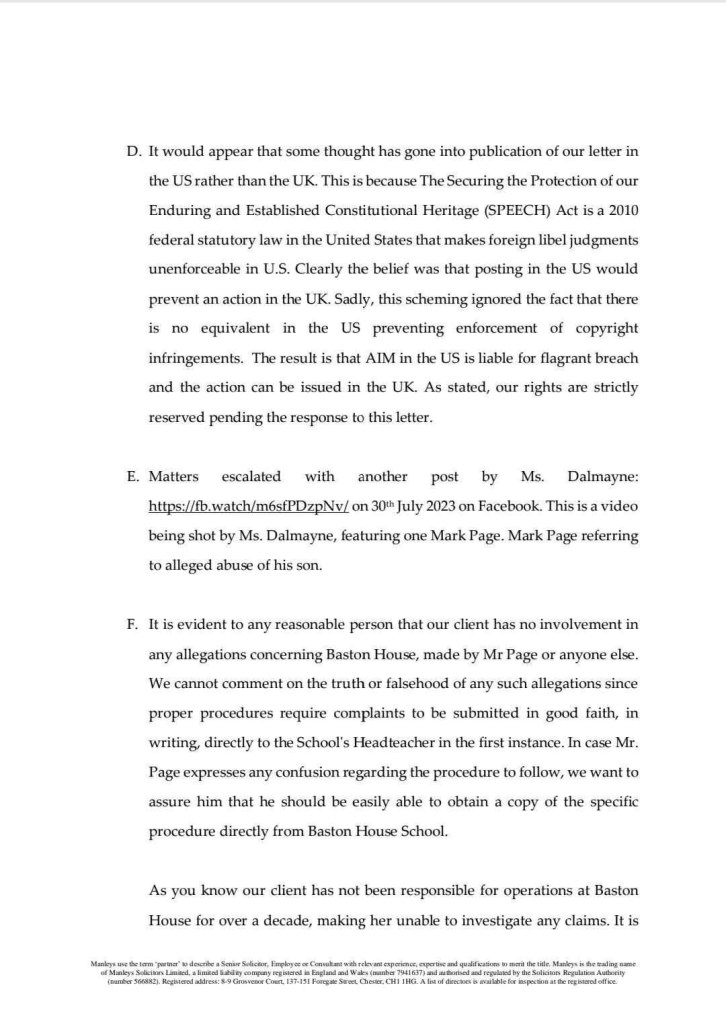 D. It would appear that some thought has gone into publication of our letter in the US rather than the UK. This is because The Securing the Protection of our Enduring and Established Constitutional Heritage (SPEECH) Act is a 2010 federal statutory law in the United States that makes foreign libel judgments unenforceable in U.S. Clearly the belief was that posting in the US would prevent an action in the UK. Sadly, this scheming ignored the fact that there is no equivalent in the US preventing enforcement of copyright infringements. The result is that AIM in the US is liable for flagrant breach and the action can be issued in the UK. As stated, our rights are strictly reserved pending the response to this letter.
E. Matters escalated with another post by Ms. Dalmayne: https://fb.watch/m6sfPDzpNv/ on 30* July 2023 on Facebook. This is a video being shot by Ms. Dalmayne, featuring one Mark Page. Mark Page referring to alleged abuse of his son.
F. It is evident to any reasonable person that our client has no involvement in any allegations concerning Baston House, made by Mr Page or anyone else.
We cannot comment on the truth or falsehood of any such allegations since proper procedures require complaints to be submitted in good faith, in writing, directly to the School's Headteacher in the first instance. In case Mr.
Page expresses any confusion regarding the procedure to follow, we want to assure him that he should be easily able to obtain a copy of the specific procedure directly from Baston House School.
As you know our client has not been responsible for operations at Baston House for over a decade, making her unable to investigate any claims. It is