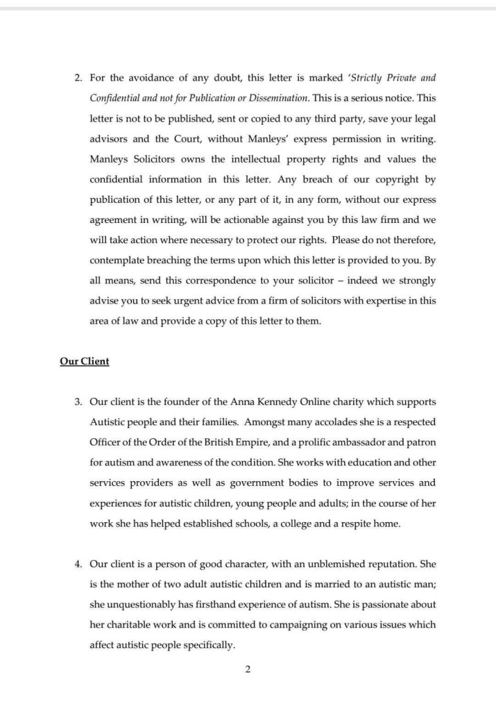 2. For the avoidance of any doubt, this letter is marked 'Strictly Private and Confidential and not for Publication or Dissemination. This is a serious notice. This
letter is not to be published, sent or copied to any third party, save your legal advisors and the Court, without Manleys' express permission in writing.
Manleys Solicitors owns the intellectual property rights and values the confidential information in this letter. Any breach of our copyright by publication of this letter, or any part of it, in any form, without our express agreement in writing, will be actionable against you by this law firm and we will take action where necessary to protect our rights. Please do not therefore, contemplate breaching the terms upon which this letter is provided to you. By all means, send this correspondence to your solicitor - indeed we strongly advise you to seek urgent advice from a firm of solicitors with expertise in this area of law and provide a copy of this letter to them.
Our Client
3. Our client is the founder of the Anna Kennedy Online charity which supports Autistic people and their families. Amongst many accolades she is a respected Officer of the Order of the British Empire, and a prolific ambassador and patron for autism and awareness of the condition. She works with education and other services providers as well as government bodies to improve services and experiences for autistic children, young people and adults; in the course of her work she has helped established schools, a college and a respite home.
4. Our client is a person of good character, with an unblemished reputation. She is the mother of two adult autistic children and is married to an autistic man; she unquestionably has firsthand experience of autism. She is passionate about her charitable work and is committed to campaigning on various issues which affect autistic people specifically.
2