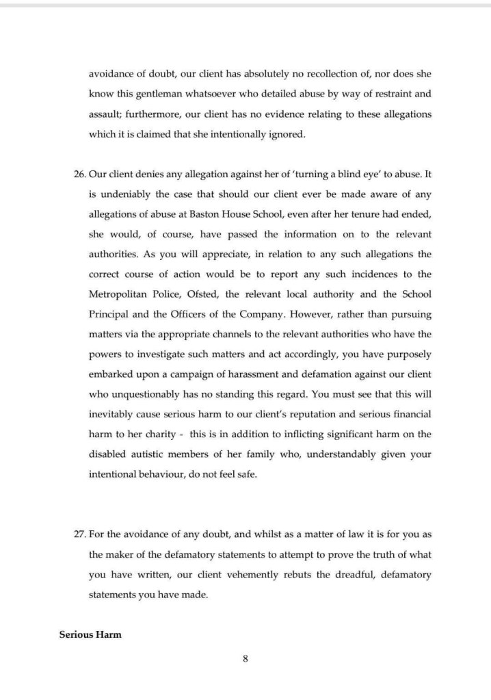 avoidance of doubt, our client has absolutely no recollection of, nor does she know this gentleman whatsoever who detailed abuse by way of restraint and assault; furthermore, our client has no evidence relating to these allegations which it is claimed that she intentionally ignored.
26. Our client denies any allegation against her of 'turning a blind eye' to abuse. It is undeniably the case that should our client ever be made aware of any allegations of abuse at Baston House School, even after her tenure had ended, she would, of course, have passed the information on to the relevant authorities. As you will appreciate, in relation to any such allegations the correct course of action would be to report any such incidences to the Metropolitan Police, Ofsted, the relevant local authority and the School Principal and the Officers of the Company. However, rather than pursuing matters via the appropriate channels to the relevant authorities who have the powers to investigate such matters and act accordingly, you have purposely embarked upon a campaign of harassment and defamation against our client who unquestionably has no standing this regard. You must see that this will inevitably cause serious harm to our client's reputation and serious financial harm to her charity - this is in addition to inflicting significant harm on the disabled autistic members of her family who, understandably given your intentional behaviour, do not feel safe.
27. For the avoidance of any doubt, and whilst as a matter of law it is for you as the maker of the defamatory statements to attempt to prove the truth of what you have written, our client vehemently rebuts the dreadful, defamatory statements you have made
Serious Harm
8