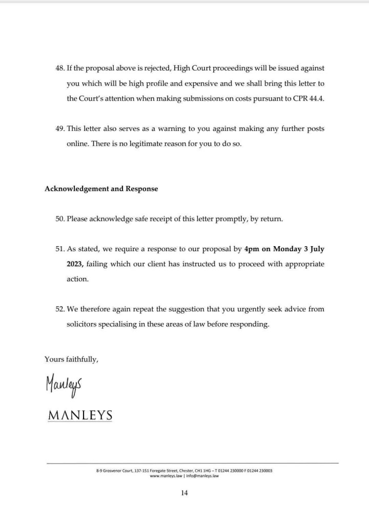 48. If the proposal above is rejected, High Court proceedings will be issued against you which will be high profile and expensive and we shall bring this letter to the Court's attention when making submissions on costs pursuant to CPR 44.4.
49. This letter also serves as a warning to you against making any further posts online. There is no legitimate reason for you to do so.
Acknowledgement and Response
50. Please acknowledge safe receipt of this letter promptly, by return.
51. As stated, we require a response to our proposal by 4pm on Monday 3 July
2023, failing which our client has instructed us to proceed with appropriate action.
52. We therefore again repeat the suggestion that you urgently seek advice from solicitors specialising in these areas of law before responding.
Yours faithfully,
Manleys
MANLEYS
8 Grosen out, 137-15 restse hee man 020 2000 0124923003
