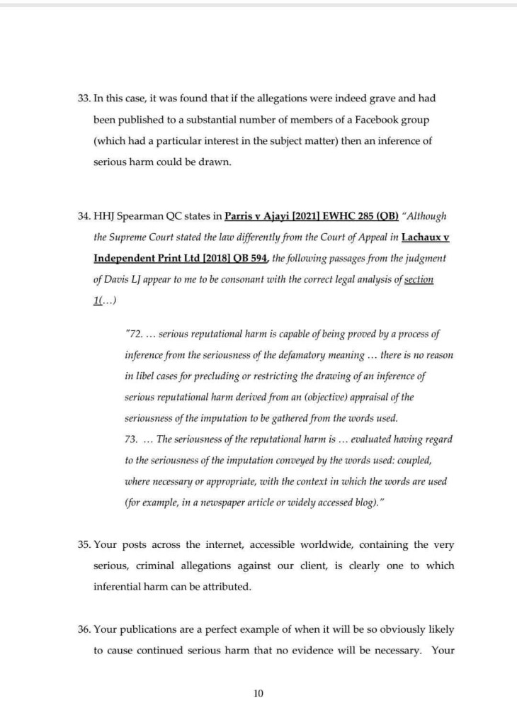 33. In this case, it was found that if the allegations were indeed grave and had been published to a substantial number of members of a Facebook group (which had a particular interest in the subject matter) then an inference of serious harm could be drawn.
34. HH] Spearman QC states in Parris v Ajayi [2021] EWHC 285 (OB) "Although the Supreme Court stated the law differently from the Court of Appeal in Lachaux v Independent Print Ltd [2018] OB 594, the following passages from the judgment of Davis LJ appear to me to be consonant with the correct legal analysis of section !..)
"72... serious reputational harm is capable of being proved by a process of inference from the seriousness of the defamatory meaning ... there is no reason in libel cases for precluding or restricting the drawing of an inference of serious reputational harm derived from an (objective) appraisal of the seriousness of the imputation to be gathered from the words used.
73. ... The seriousness of the reputational harm is ... evaluated having regard to the seriousness of the imputation conveyed by the words used: coupled, where necessary or appropriate, with the context in which the words are used (for example, in a newspaper article or widely accessed blog)."
35. Your posts across the internet, accessible worldwide, containing the very serious, criminal allegations against our client, is clearly one to which inferential harm can be attributed.
36. Your publications are a perfect example of when it will be so obviously likely to cause continued serious harm that no evidence will be necessary. Your
10