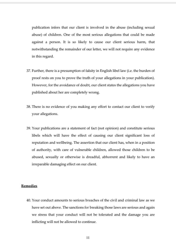 publication infers that our client is involved in the abuse (including sexual abuse) of children. One of the most serious allegations that could be made against a person. It is so likely to cause our client serious harm, that notwithstanding the remainder of our letter, we will not require any evidence in this regard.
37. Further, there is a presumption of falsity in English libel law (i.e. the burden of proof rests on you to prove the truth of your allegations in your publication).
However, for the avoidance of doubt, our client states the allegations you have published about her are completely wrong.
38. There is no evidence of you making any effort to contact our client to verify your allegations.
39. Your publications are a statement of fact (not opinion) and constitute serious libels which will have the effect of causing our client significant loss of reputation and wellbeing. The assertion that our client has, when in a position of authority, with care of vulnerable children, allowed those children to be abused, sexually or otherwise is dreadful, abhorrent and likely to have an irreparable damaging effect on our client.
Remedies
40. Your conduct amounts to serious breaches of the civil and criminal law as we have set out above. The sanctions for breaking those laws are serious and again we stress that your conduct will not be tolerated and the damage you are inflicting will not be allowed to continue.