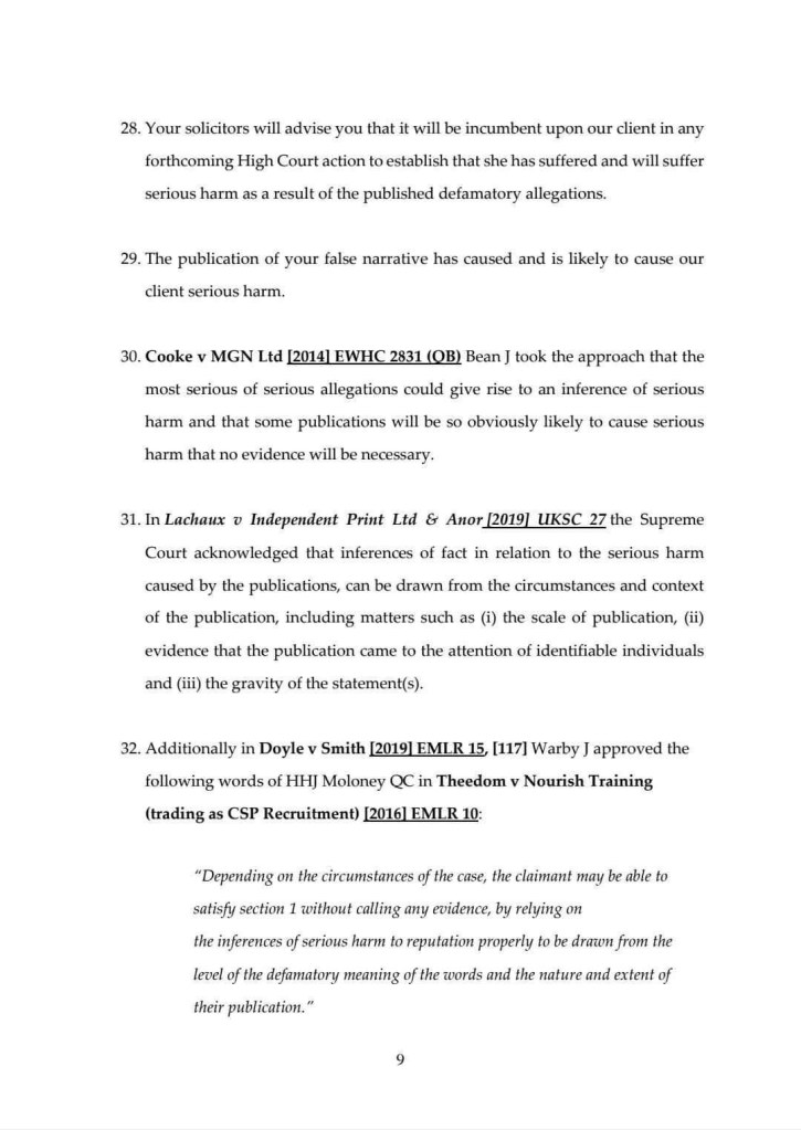 28. Your solicitors will advise you that it will be incumbent upon our client in any forthcoming High Court action to establish that she has suffered and will suffer serious harm as a result of the published defamatory allegations.
29. The publication of your false narrative has caused and is likely to cause our client serious harm.
30. Cooke v MGN Ltd [2014] EWHC 2831 (OB) Bean J took the approach that the most serious of serious allegations could give rise to an inference of serious harm and that some publications will be so obviously likely to cause serious harm that no evidence will be necessary.
31. In Lachaux o Independent Print Ltd & Anor 2019] UKSC 27 the Supreme Court acknowledged that inferences of fact in relation to the serious harm caused by the publications, can be drawn from the circumstances and context of the publication, including matters such as (i) the scale of publication, (ii) evidence that the publication came to the attention of identifiable individuals and (iii) the gravity of the statement(s).
32. Additionally in Doyle v Smith [20191 EMIR 15, [117] Warby ] approved the following words of HHJ Moloney QC in Theedom v Nourish Training (trading as CSP Recruitment) [2016] EMIR 10:
"Depending on the circumstances of the case, the claimant may be able to satisfy section 1 without calling any evidence, by relying on the inferences of serious harm to reputation properly to be drawn from the level of the defamatory meaning of the words and the nature and extent of their publication."