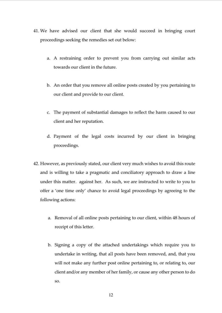 41. We have advised our client that she would succeed in bringing court proceedings seeking the remedies set out below:
a. A restraining order to prevent you from carrying out similar acts towards our client in the future.
b. An order that you remove all online posts created by you pertaining to our client and provide to our client.
c. The payment of substantial damages to reflect the harm caused to our client and her reputation.
d. Payment of the legal costs incurred by our client in bringing proceedings.
42. However, as previously stated, our client very much wishes to avoid this route and is willing to take a pragmatic and conciliatory approach to draw a line under this matter. against her. As such, we are instructed to write to you to offer a 'one time only' chance to avoid legal proceedings by agreeing to the following actions:
a. Removal of all online posts pertaining to our client, within 48 hours of receipt of this letter.
b. Signing a copy of the attached undertakings which require you to undertake in writing, that all posts have been removed, and, that you will not make any further post online pertaining to, or relating to, our client and/or any member of her family, or cause any other person to do so.