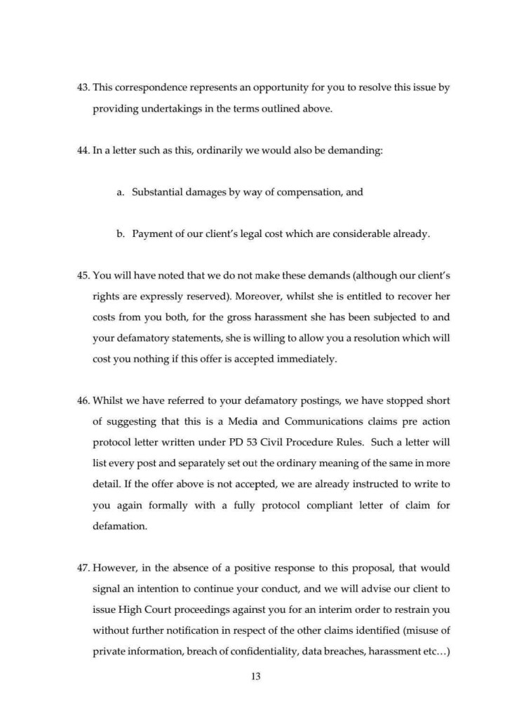 43. This correspondence represents an opportunity for you to resolve this issue by providing undertakings in the terms outlined above.
44. In a letter such as this, ordinarily we would also be demanding:
a. Substantial damages by way of compensation, and
b. Payment of our client's legal cost which are considerable already.
45. You will have noted that we do not make these demands (although our client's rights are expressly reserved). Moreover, whilst she is entitled to recover her costs from you both, for the gross harassment she has been subjected to and your defamatory statements, she is willing to allow you a resolution which will cost you nothing if this offer is accepted immediately.
46. Whilst we have referred to your defamatory postings, we have stopped short of suggesting that this is a Media and Communications claims pre action protocol letter written under PD 53 Civil Procedure Rules. Such a letter will list every post and separately set out the ordinary meaning of the same in more detail. If the offer above is not accepted, we are already instructed to write to you again formally with a fully protocol compliant letter of claim for defamation.
47. However, in the absence of a positive response to this proposal, that would signal an intention to continue your conduct, and we will advise our client to issue High Court proceedings against you for an interim order to restrain you without further notification in respect of the other claims identified (misuse of private information, breach of confidentiality, data breaches, harassment etc...)