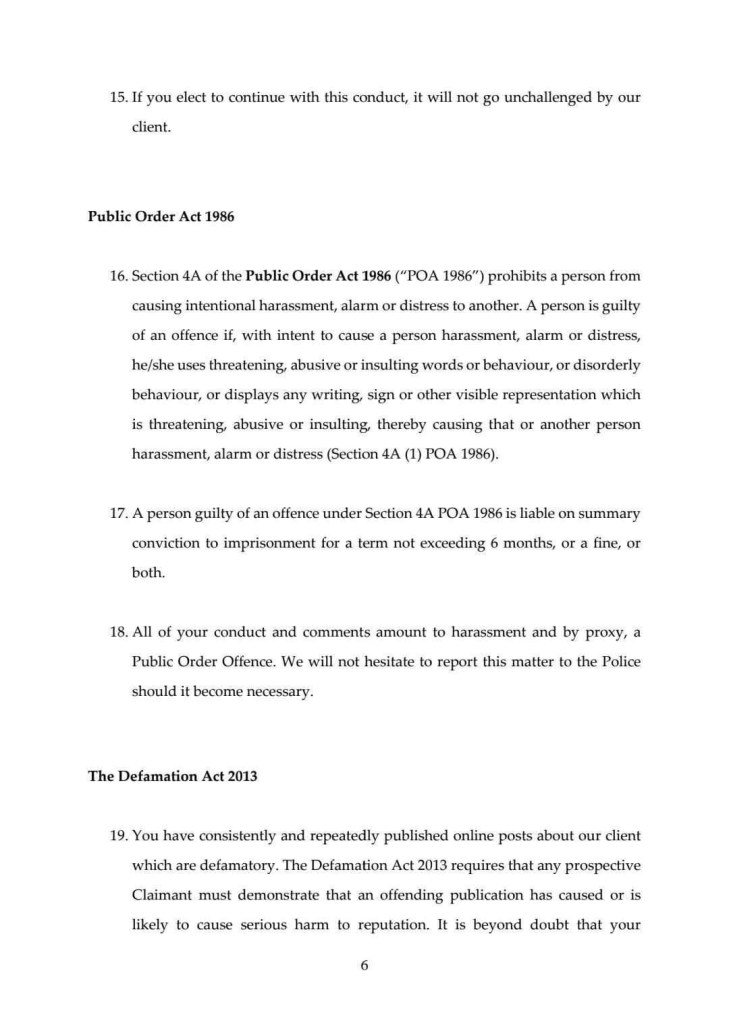 15. If you elect to continue with this conduct, it will not go unchallenged by our client.
Public Order Act 1986
16. Section 4A of the Public Order Act 1986 ("POA 1986") prohibits a person from causing intentional harassment, alarm or distress to another. A person is guilty of an offence if, with intent to cause a person harassment, alarm or distress, he/she uses threatening, abusive or insulting words or behaviour, or disorderly behaviour, or displays any writing, sign or other visible representation which is threatening, abusive or insulting, thereby causing that or another person harassment, alarm or distress (Section 4A (1) POA 1986).
17. A person guilty of an offence under Section 4A POA 1986 is liable on summary conviction to imprisonment for a term not exceeding 6 months, or a fine, or both.
18. All of your conduct and comments amount to harassment and by proxy, a Public Order Offence. We will not hesitate to report this matter to the Police should it become necessary.
The Defamation Act 2013
19. You have consistently and repeatedly published online posts about our client which are defamatory. The Defamation Act 2013 requires that any prospective Claimant must demonstrate that an offending publication has caused or is likely to cause serious harm to reputation. It is beyond doubt that your
