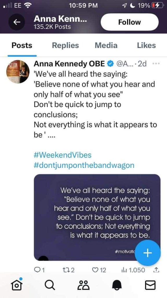 Anna Kennedy OBE • @A... • 2d
'We've all heard the saying:
'Believe none of what you hear and only half of what you see" Don't be quick to jump to conclusions;
Not everything is what it appears to be'
#WeekendVibes #dontjumponthebandwagon
01
We've all heard the saying:
"Believe none of what you hear and only half of what you see." Don't be quick to jump to conclusions; Not everything is what it appears to be.
#motivatic
+
172
© 12
il 1.050